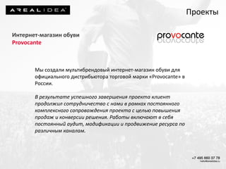 Интернет-магазин обуви
Provocante
Мы создали мультибрендовый интернет-магазин обуви для
официального дистрибьютора торговой марки «Provocante» в
России.
В результате успешного завершения проекта клиент
продолжил сотрудничество с нами в рамках постоянного
комплексного сопровождения проекта с целью повышения
продаж и конверсии решения. Работы включают в себя
постоянный аудит, модификации и продвижение ресурса по
различным каналам.
Проекты
 