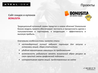 Проекты
Сайт скидок и купонов
BONUSITA
Традиционный купонный сервис предстал в новом обличии! Уникальная
бизнес-модель проекта обеспечивает честность и прозрачность сделок с
пользователями и партнерами, а владельцам – эффективность и
высокую прибыль.
Ключевыми особенностями проекта стали:
 нестандартный личный кабинет партнера для запуска и
остановки акций, сбора статистики
 удобная вариативная навигация по предложениям
 возможность радикально менять визуальный образ ресурса за
счет простой смены графической подложки
 интерактивная карта акций, представленных на сайте
 