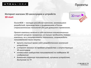 Интернет-магазин 3D-аксессуаров и устройств
3D mart
illusionBOX — молодая российская компания, занимавшаяся
разработкой, производством и продвижением в России
стереоскопических технологий (3D) для домашнего применения.
Проект компании включал в себя несколько взаимосвязанных
интернет-ресурсов призванных не только продвигать товары
компании, но и популяризовать технологии, сопровождать
пользователей после покупки:
 мульти язычный промо-сайт разработанного компанией
устройства
 интернет-магазин по продаже устройства и сопутствующих
3D-аксессуаров
 независимое сообщество пользователей по поддержке 3D
изображения
 домашняя страница пользователей, купивших устройство,
доступная по TV
Проекты
 