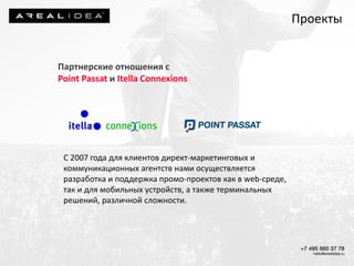 Партнерские отношения с
Point Passat и Itella Connexions
С 2007 года для клиентов директ-маркетинговых и
коммуникационных агентств нами осуществляется
разработка и поддержка промо-проектов как в web-среде,
так и для мобильных устройств, а также терминальных
решений, различной сложности.
Проекты
 