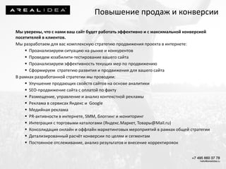 Мы уверены, что с нами ваш сайт будет работать эффективно и с максимальной конверсией
посетителей в клиентов.
Мы разработаем для вас комплексную стратегию продвижения проекта в интернете:
 Проанализируем ситуацию на рынке и конкурентов
 Проведем юзабилити-тестирование вашего сайта
 Проанализируем эффективность текущих мер по продвижению
 Сформируем стратегию развития и продвижения для вашего сайта
В рамках разработанной стратегии мы проводим:
 Улучшение продающих свойств сайтов на основе аналитики
 SEO-продвижение сайта с оплатой по факту
 Размещение, управление и анализ контекстной рекламы
 Реклама в сервисах Яндекс и Google
 Медийная реклама
 PR-активности в интернете, SMM, блоггинг и мониторинг
 Интеграция с торговыми каталогами (Яндекс.Маркет, Товары@Mail.ru)
 Консолидация онлайн и оффлайн маркетинговых мероприятий в рамках общей стратегии
 Детализированный расчёт конверсии по целям и сегментам
 Постоянное отслеживание, анализ результатов и внесение корректировок
Повышение продаж и конверсии
 