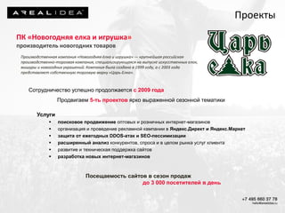 Сотрудничество успешно продолжается с 2009 года
Продвигаем 5-ть проектов ярко выраженной сезонной тематики
Услуги
 поисковое продвижение оптовых и розничных интернет-магазинов
 организация и проведение рекламной кампании в Яндекс.Директ и Яндекс.Маркет
 защита от ежегодных DDOS-атак и SEO-пессимизации
 расширенный анализ конкурентов, спроса и в целом рынка услуг клиента
 развитие и техническая поддержка сайтов
 разработка новых интернет-магазинов
Посещаемость сайтов в сезон продаж
до 3 000 посетителей в день
ПК «Новогодняя елка и игрушка»
производитель новогодних товаров
Производственная компания «Новогодняя ёлка и игрушка» — крупнейшая российская
производственно-торговая компания, специализирующаяся на выпуске искусственных елок,
мишуры и новогодних украшений. Компания была создана в 1999 году, а с 2003 года
представляет собственную торговую марку «Царь-Елка».
Проекты
 