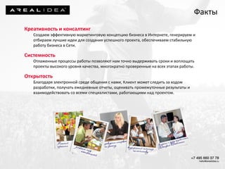 Креативность и консалтинг
Создаем эффективную маркетинговую концепцию бизнеса в Интернете, генерируем и
отбираем лучшие идеи для создания успешного проекта, обеспечиваем стабильную
работу бизнеса в Сети.
Системность
Отлаженные процессы работы позволяют нам точно выдерживать сроки и воплощать
проекты высокого уровня качества, многократно проверенные на всех этапах работы.
Открытость
Благодаря электронной среде общения с нами, Клиент может следить за ходом
разработки, получать ежедневные отчеты, оценивать промежуточные результаты и
взаимодействовать со всеми специалистами, работающими над проектом.
Факты
 