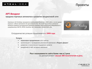 АРТ-Вендинг
продажа торговых автоматов и развитие вендинговой сети
Компания «Art Vending» занимается вендинговым бизнесом с 2003 года и за это время
выросла с одного автомата до крупнейшей сети. На сегодняшний день компания
является прямым поставщиком продукции мировых производителей оборудования и
ингредиентов: NECTA, PEPSI, CocaCola, mei, rheavendors, ALMAFOOD и др.
Сотрудничество успешно продолжается с 2009 года
Услуги
 поисковое продвижение сети сайтов
 организация и проведение рекламной кампании в Яндекс.Директ
 развитие и техническая поддержка проекта
 внедрение в сайт интернет-магазина
Рост посещаемости сайта более чем в 2 раза
на данный момент свыше 300 посетителей в день
Проекты
 
