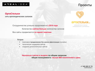 ОртоСтельки
сеть ортопедических салонов
Сотрудничество успешно продолжается с 2010 года
Количество сайтов больше количества салонов
Все сайты продвигаются по одной тематике
Услуги
 поисковое продвижение без риска афиллиации (склейки)
 техническая поддержка сайтов
 создание дополнительных сайтов
Несколько сайтов в выдаче по общим запросам
общая посещаемость свыше 800 посетителей в день
Проекты
 