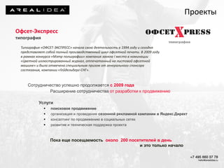 Офсет-Экспресс
типография
Типография «ОФСЕТ-ЭКСПРЕСС» начала свою деятельность в 1994 году и сегодня
представляет собой полный производственный цикл офсетной печати. В 2009 году
в рамках конкурса «Мэтр полиграфии» компания заняла I место в номинации
«Цветной иллюстрированный журнал, отпечатанный на листовой офсетной
машине» и была отмечена специальным призом от генерального спонсора
состязания, компании «Гейдельберг-СНГ».
Сотрудничество успешно продолжается с 2009 года
Расширение сотрудничества от разработки к продвижению
Услуги
 поисковое продвижение
 организация и проведение сезонной рекламной кампании в Яндекс.Директ
 консалтинг по продвижению в социальных сетях
 развитие и техническая поддержка проекта
Пока еще посещаемость около 200 посетителей в день
и это только начало
Проекты
 