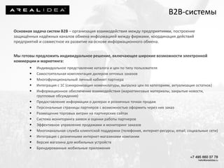 Основная задача систем В2В – организация взаимодействия между предприятиями, построение
защищённых надёжных каналов обмена информацией между фирмами, координация действий
предприятий и совместное их развитие на основе информационного обмена.
Мы готовы предложить индивидуальное решение, включающее широкие возможности электронной
коммерции и маркетинга:
 Индивидуальное представление каталога и цен по типу пользователя
 Самостоятельная комплектация дилером оптовых заказов
 Многофункциональный личный кабинет партнера
 Интеграция с 1С (синхронизация номенклатуры, выгрузка цен по категориям, актуализация остатков)
 Информационное обеспечение взаимодействия (маркетинговые материалы, закрытые новости,
групповые обсуждения)
 Предоставление информации о дилерах и розничных точках продаж
 Персональные страницы партнеров с возможностью оформить через них заказ
 Размещение торговых витрин на партнерских сайтах
 Система мониторинга заявок и оценки работы партнеров
 Эффективное управление продажами и мониторинг заказов
 Многоканальная служба клиентской поддержки (телефония, интернет-ресурсы, email, социальные сети)
 Интеграция с розничными интернет-магазинами компании
 Версия магазина для мобильных устройств
 Брендированные мобильные приложения
B2B-системы
 