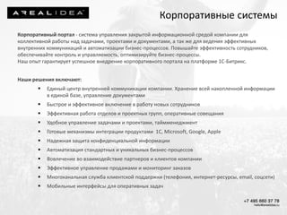 Корпоративный портал - система управления закрытой информационной средой компании для
коллективной работы над задачами, проектами и документами, а так же для ведения эффективных
внутренних коммуникаций и автоматизации бизнес-процессов. Повышайте эффективность сотрудников,
обеспечивайте контроль и управляемость, оптимизируйте бизнес-процессы.
Наш опыт гарантирует успешное внедрение корпоративного портала на платформе 1С-Битрикс.
Наши решения включают:
 Единый центр внутренней коммуникации компании. Хранение всей накопленной информации
в единой базе, управление документами
 Быстрое и эффективное включение в работу новых сотрудников
 Эффективная работа отделов и проектных групп, оперативные совещания
 Удобное управление задачами и проектами, таймменеджмент
 Готовые механизмы интеграции продуктами 1С, Microsoft, Google, Apple
 Надежная защита конфиденциальной информации
 Автоматизация стандартных и уникальных бизнес-процессов
 Вовлечение во взаимодействие партнеров и клиентов компании
 Эффективное управление продажами и мониторинг заказов
 Многоканальная служба клиентской поддержки (телефония, интернет-ресурсы, email, соцсети)
 Мобильные интерфейсы для оперативных задач
Корпоративные системы
 