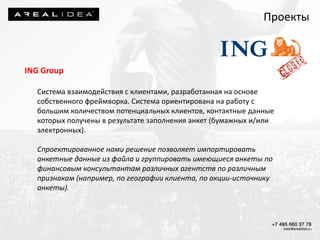 ING Group
Система взаимодействия с клиентами, разработанная на основе
собственного фреймворка. Система ориентирована на работу с
большим количеством потенциальных клиентов, контактные данные
которых получены в результате заполнения анкет (бумажных и/или
электронных).
Спроектированное нами решение позволяет импортировать
анкетные данные из файла и группировать имеющиеся анкеты по
финансовым консультантам различных агентств по различным
признакам (например, по географии клиента, по акции-источнику
анкеты).
Проекты
 