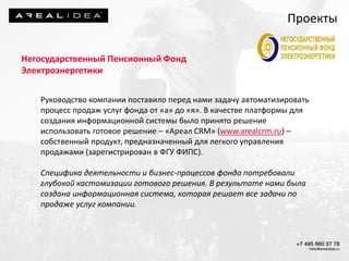 Негосударственный Пенсионный Фонд
Электроэнергетики
Руководство компании поставило перед нами задачу автоматизировать
процесс продаж услуг фонда от «а» до «я». В качестве платформы для
создания информационной системы было принято решение
использовать готовое решение – «Ареал CRM» (www.arealcrm.ru) –
собственный продукт, предназначенный для легкого управления
продажами (зарегистрирован в ФГУ ФИПС).
Специфика деятельности и бизнес-процессов фонда потребовали
глубокой кастомизации готового решения. В результате нами была
создана информационная система, которая решает все задачи по
продаже услуг компании.
Проекты
 