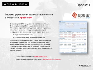 Проекты
Система управления взаимоотношениями
с клиентами Ареал CRM
Система Ареал CRM предназначена для автоматизации
бизнес процессов работы над заказами в компании.
Клиентский отдел получает удобную систему управления
клиентами, заказами и продажами, включающую
инструменты для своих ежедневных задач, таких как:
 ведение клиентской базы
 планирование задач и напоминания о них
Специалисты отдела маркетинга смогут воспользоваться
новыми инструментами для анализа взаимодействия с
клиентами и маркетинговой деятельности, проведения
стимулирующих рассылок и др. Наконец, руководитель
сможет получить подробную отчетность об эффективности
работы отделов.
Подробнее о проекте – www.arealcrm.ru
Демо-версия доступна по ссылке - www.arealcrm.ru/demo
 