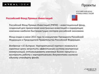 Проекты
Российский Фонд Прямых Инвестиций
Российский Фонд Прямых Инвестиций (РФПИ) – инвестиционный фонд,
созданный для привлечения иностранных инвестиций в лидирующие
компании наиболее быстрорастущих секторов российской экономики.
Фонд создан в июне 2011 года по инициативе Президента Российской
Федерации и Председателя Правительства Российской Федерации.
Внедрение «1С-Битрикс: Корпоративный портал» позволило в
короткие сроки запустить эффективную систему внутренних
коммуникаций, оптимизировать ключевые бизнес-процессы и
выстроить работу с корпоративными документами согласно
единому стандарту фонда.
 
