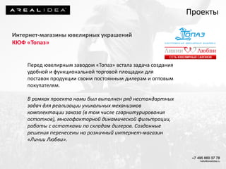 Интернет-магазины ювелирных украшений
КЮФ «Топаз»
Перед ювелирным заводом «Топаз» встала задача создания
удобной и функциональной торговой площадки для
поставок продукции своим постоянным дилерам и оптовым
покупателям.
В рамках проекта нами был выполнен ряд нестандартных
задач для реализации уникальных механизмов
комплектации заказа (в том числе сгарнитурирования
остатков), многофакторной динамической фильтрации,
работы с остатками по складам дилеров. Созданные
решения перенесены на розничный интернет-магазин
«Линии Любви».
Проекты
 