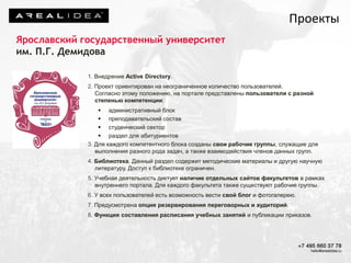 Ярославский государственный университет
им. П.Г. Демидова
1. Внедрение Active Directory.
2. Проект ориентирован на неограниченное количество пользователей.
Согласно этому положению, на портале представлены пользователи с разной
степенью компетенции:
 административный блок
 преподавательский состав
 студенческий сектор
 раздел для абитуриентов
3. Для каждого компетентного блока созданы свои рабочие группы, служащие для
выполнения разного рода задач, а также взаимодействия членов данных групп.
4. Библиотека. Данный раздел содержит методические материалы и другую научную
литературу. Доступ к библиотеке ограничен.
5. Учебная деятельность диктует наличие отдельных сайтов факультетов в рамках
внутреннего портала. Для каждого факультета также существуют рабочие группы.
6. У всех пользователей есть возможность вести свой блог и фотогалерею.
7. Предусмотрена опция резервирования переговорных и аудиторий.
8. Функция составления расписания учебных занятий и публикации приказов.
Проекты
 
