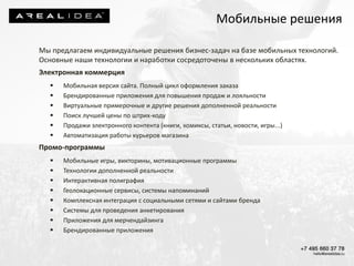 Мы предлагаем индивидуальные решения бизнес-задач на базе мобильных технологий.
Основные наши технологии и наработки сосредоточены в нескольких областях.
Электронная коммерция
 Мобильная версия сайта. Полный цикл оформления заказа
 Брендированные приложения для повышения продаж и лояльности
 Виртуальные примерочные и другие решения дополненной реальности
 Поиск лучшей цены по штрих-коду
 Продажи электронного контента (книги, комиксы, статьи, новости, игры...)
 Автоматизация работы курьеров магазина
Промо-программы
 Мобильные игры, викторины, мотивационные программы
 Технологии дополненной реальности
 Интерактивная полиграфия
 Геолокационные сервисы, системы напоминаний
 Комплексная интеграция с социальными сетями и сайтами бренда
 Системы для проведения анкетирования
 Приложения для мерчендайзинга
 Брендированные приложения
Мобильные решения
 
