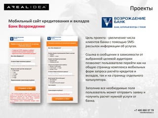 Цель проекта - увеличение числа
клиентов банка с помощью SMS-
рассылок информации об услугах.
Ссылка в сообщении в зависимости от
выбранной целевой аудитории
позволяет пользователю перейти как на
общую страницу комплекса мобильных
форм запроса расчёта кредитов и
вкладов, так и на страницу отдельного
калькулятора.
Заполнив все необходимые поля
пользователь может отправить заявку и
получить расчет нужной услуги от
банка.
Проекты
Мобильный сайт кредитования и вкладов
Банк Возрождение
 