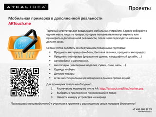 Проекты
Мобильная примерка в дополненной реальности
ARTouch.me
Торговый агрегатор для владельцев мобильных устройств. Сервис собирает в
одном месте лишь те товары, которые пользователи могут изучить или
примерить в дополненной реальности, после чего переходят в магазин и
делают заказ.
Сервис готов работать со следующими товарными группами:
 Предметы интерьера (мебель, бытовая техника, предметы интерьера)
 Предметы экстерьера (украшение домов, ландшафтный дизайн, …)
 Автомобили и автотюнинг,
 Аксессуары (ювелирные изделия, сумки, очки, часы, …)
 Одежда и обувь
 Детские товары
 А так же специальные размещения в рамках промо-акций.
Для примерки товара необходимо:
1. Распечатать маркер на листе А4: http://artouch.me/files/marker.png
2. Выбрать в приложении понравившийся товар
3. Навести камеру устройства на маркер
Приглашаем производителей к участию в проекте и размещению своих товаров бесплатно!
 