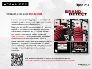 Проекты
Интерактивная игра BrandDetect
В рамках привлечения аудитории на выставочный
стенд мы создали приложение-игру с применением
технологий дополненной реальности.
Игра включает в себя несколько уровней, участвуя в
каждой из которых игрок должен для получения
приза занять наивысшее место в общем рейтинге.
Для онлайн-поддержки игры был создан сайт
www.branddetect.ru и дополнительный интерфейс
интерактивного вывода рейтинга на экран TV.
После заверения промо-этапа игры на мероприятии
проект стал существовать самостоятельно. Теперь
любой желающий может скачать игру, специальные
маркеры и оценить свои скорость, память и
внимание.
Игру можно поставить бесплатно по QR-коду или из Google Play:
https://play.google.com/store/apps/details?id=ru.arealidea.android.branddetect
 