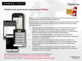Проекты
Мобильное управление курьерами FootBoy
Продукт состоит из двух компонентов – модуля для системы управления интернет-
магазином и приложения для мобильных устройств.
После установки приложения на смартфоны ваших курьеров и небольшой настройки
интернет-магазина вы получаете готовую систему распределения заказов между
курьерами, включая:
 Система формирования маршрутных листов. После формирования заказа на
сайте, система автоматически поставит задачу на мобильное устройство
курьера с возможностью её корректировки диспетчером. Нет необходимости
звонка, приложение само оповестит курьера о новых задачах.
 Система контроля задач курьеров и их местоположения. Визуальное
наблюдение за перемещением курьера, выявляет неоптимальное поведение и
оптимизирует работу службы.
 Хранилище сведений о всех текущих и старых сотрудниках службы с их
контактными данными и историей по заказам. Это систематизирует процесс
работы с кадрами и помогает формировать отчетность об эффективности
сотрудников.
 Онлайн-чат курьера с оператором. Письменная фиксация причины смены
маршрута, отмены заказа, результаты общения с клиентом. Все это помогает
при разборе сложных ситуаций.
Мобильное приложения для курьера можно поставить бесплатно из Google Play:
https://play.google.com/store/apps/details?id=ru.arealidea.android.mobilecourier
Серверная часть для 1С-Битрикс - http://marketplace.1c-bitrix.ru/solutions/areal.courier/
 