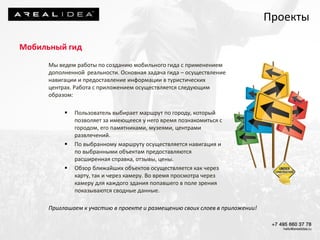 Мы ведем работы по созданию мобильного гида с применением
дополненной реальности. Основная задача гида – осуществление
навигации и предоставление информации в туристических
центрах. Работа с приложением осуществляется следующим
образом:
 Пользователь выбирает маршрут по городу, который
позволяет за имеющееся у него время познакомиться с
городом, его памятниками, музеями, центрами
развлечений.
 По выбранному маршруту осуществляется навигация и
по выбранными объектам предоставляются
расширенная справка, отзывы, цены.
 Обзор ближайших объектов осуществляется как через
карту, так и через камеру. Во время просмотра через
камеру для каждого здания попавшего в поле зрения
показываются сводные данные.
Проекты
Мобильный гид
Приглашаем к участию в проекте и размещению своих слоев в приложении!
 