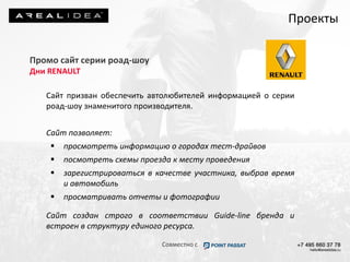 Промо сайт серии роад-шоу
Дни RENAULT
Сайт призван обеспечить автолюбителей информацией о серии
роад-шоу знаменитого производителя.
Сайт позволяет:
 просмотреть информацию о городах тест-драйвов
 посмотреть схемы проезда к месту проведения
 зарегистрироваться в качестве участника, выбрав время
и автомобиль
 просматривать отчеты и фотографии
Сайт создан строго в соответствии Guide-line бренда и
встроен в структуру единого ресурса.
Проекты
Совместно с
 