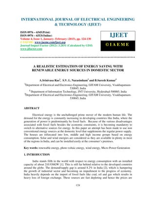 International Journal of Electrical Engineering and Technology (IJEET), ISSN 0976 –
INTERNATIONAL JOURNAL OF ELECTRICAL ENGINEERING
 6545(Print), ISSN 0976 – 6553(Online) Volume 4, Issue 1, January- February (2013), © IAEME
                            & TECHNOLOGY (IJEET)
ISSN 0976 – 6545(Print)
ISSN 0976 – 6553(Online)
Volume 4, Issue 1, January- February (2013), pp. 124-130
                                                                           IJEET
© IAEME: www.iaeme.com/ijeet.asp
Journal Impact Factor (2012): 3.2031 (Calculated by GISI)               ©IAEME
www.jifactor.com




          A REALISTIC ESTIMATION OF ENERGY SAVING WITH
         RENEWABLE ENERGY SOURCES IN DOMESTIC SECTOR

               A.Srinivasa Rao1, S.V. L. Narasimham2 and B.Suresh Kumar3
   1
    Department of Electrical and Electronics Engineering, GITAM University, Visakhapatnam-
                                          530045, India
      2
        Department of Information Technology, JNT University, Hyderabad-500085, India
   3
    Department of Electrical and Electronics Engineering, GITAM University, Visakhapatnam-
                                          530045, India


  ABSTRACT

          Electrical energy is the unchallenged prime mover of the modern human life. The
  demand for the energy is constantly increasing in developing countries like India, where the
  generation of power is predominantly by fossil fuels. Because of the various disadvantages
  associated with fossil fuels besides the economic constraints, it is becoming mandatory to
  switch to alternative sources for energy. In this paper an attempt has been made to use non
  conventional energy sources at the domestic level that supplements the regular power supply.
  The houses are trifurcated into low, middle and high income groups based on energy
  consumption. Solar and wind energies are considered as they are available in plenty in most
  of the regions in India, and can be installed easily at the consumer’s premises.

  Key words: renewable energy, photo voltaic energy, wind energy, Micro Power Generation

  1. INTRODUCTION

         India stands fifth in the world with respect to energy consumption with an installed
  capacity of about 210.936GW [1]. This is still far behind relative to the developed countries
  around the globe. The demand/supply gap is around 8.2% in India [2], which is hampering
  the growth of industrial sector and becoming an impediment to the progress of economy.
  India heavily depends on the import of fossil fuels like coal, oil and gas which results in
  heavy loss of foreign exchange. These sources are fast depleting and hence the prices are

                                              124
 