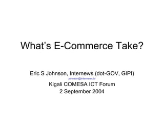 What’s E-Commerce Take?

 Eric S Johnson, Internews (dot-GOV, GIPI)
                johnson@internews.tv

        Kigali COMESA ICT Forum
            2 September 2004
 