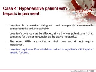 Case 4: Hypertensive patient withCase 4: Hypertensive patient with
hepatic impairmenthepatic impairment
• Losartan is a weaker antagonist and completely surmountable
compared to its active metabolite.
• Losartan's potency may be affected, since the less potent parent drug
competes for the same receptor as the active metabolite.
• The other ARBs are active on their own and do not require
metabolism.
• Losartan requires a 50% initial dose reduction in patients with impaired
hepatic function.
U.S. Pharm. 2004;10:HS19-HS25.
 