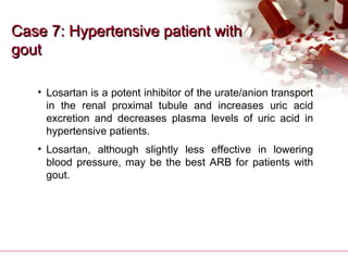 Case 7: Hypertensive patient withCase 7: Hypertensive patient with
goutgout
• Losartan is a potent inhibitor of the urate/anion transport
in the renal proximal tubule and increases uric acid
excretion and decreases plasma levels of uric acid in
hypertensive patients.
• Losartan, although slightly less effective in lowering
blood pressure, may be the best ARB for patients with
gout.
 