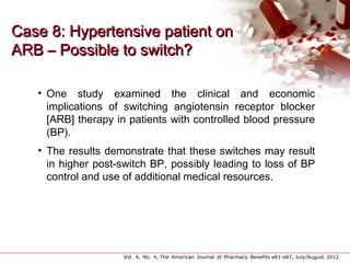 Case 8: Hypertensive patient onCase 8: Hypertensive patient on
ARB – Possible to switch?ARB – Possible to switch?
• One study examined the clinical and economic
implications of switching angiotensin receptor blocker
[ARB] therapy in patients with controlled blood pressure
(BP).
• The results demonstrate that these switches may result
in higher post-switch BP, possibly leading to loss of BP
control and use of additional medical resources.
Vol. 4, No. 4, The American Journal of Pharmacy Benefits e81-e87, July/August 2012                   
 