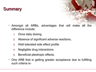 SummarySummary
• Amongst all ARBs, advantages that will make all the
difference include:
1. Once daily dosing,
2. Absence of significant adverse reactions,
3. Well tolerated side effect profile
4. Negligible drug interactions
5. Beneficial pleotropic effects.
• One ARB that is getting greater acceptance due to fulfilling
such criteria is-
 