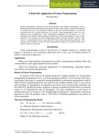 Dagon University Research Journal 2012, Vol. 4
*
Lecturer, Department of Mathematics, Dagon University
A Real Life Application of Linear Programming
Win Win Myo*
Abstract
Linear programming is heavily used in microeconomics and company management, such as
planning, production, transportation, technology and other issues, either to maximize the income
or minimize the costs of a production scheme. In the real world the problem is to find the
maximum profit for a certain production. In "real life", linear programming is part of a very
important area of mathematics called "optimization techniques". In this paper, it is to be
investigated two different solving graphical methods for some real life problems. Then we may
introduce a new program for linear programming which is my own invention software. This
system is computerized system using Microsoft Visual Basic Programming Software. This
software may be helpful to solve the linear programming problems to get quickly and easily
optimal solutions for any user.
Introduction
Linear programming is used to find the best or optimal solution to a problem that
requires a decision or set of decisions about how best to use a set of limited resources to
achieve a state goal of objectives.
Applications
Many real world problems lend themselves to linear programming modeling. Many real
world problems can be approximated by linear models.
There are well-known successful applications in: manufacturing, marketing, finance
(investment), advertising and agriculture.
History of Linear Programming
It started in 1947 when G. B. Dantzig design the “simplex method” for solving linear
programming formulations of U.S. Air Force planning problems. It soon became clear that a
surprisingly wide range of apparently unrelated problems in production management could be
stated in linear programming terms and solved by the simplex method. Later, it was used to
solve problems of management. Its algorithm can also be used to network flow problems. On
Oct.14th,1975, the Royal Sweden Academy of Science awarded the Nobel Prize in economic
science to L.V.Kantorovich and T.C.Koopmans ”for their contributions to the theory of
optimum allocation of resources” The breakthrough in looking for a theoretically satisfactory
algorithm to solve LP problems came in 1979 when L.G.Khachian published a description of
such an algorithm.
The Linear Programming Model
Let: X1, X2, X3, ………, Xn = decision variables
Z = Objective function or linear function
Requirement: Maximization of the linear function Z.
Z = c1X1 + c2X2 + c3X3 + ………+ cnXn …..Eq (1)
Subject to the following constraints:
 