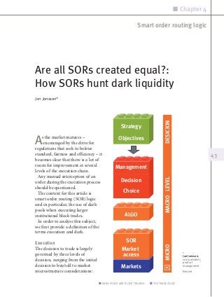 n Chapter 4

                                                              Smart order routing logic




Are all SORs created equal?:
How SORs hunt dark liquidity
Jan Jonsson*




                                                                               DESICION
                                                   Strategy

A   s the market matures –
     encouraged by the drive for
regulations that seek to bolster
                                                  Objectives

standard, fairness and efficiency – it                                                                            43
becomes clear that there is a lot of
room for improvement at several
                                                Management
levels of the execution chain.
  Any manual interception of an
                                                                               MACRO LEVEL

order during the execution process                 Decision
should be questioned.
  The context for this article is                    Choice
smart order routing (SOR) logic
and in particular, the use of dark
pools when executing larger
institutional block trades.                           ALGO
  In order to analyse this subject,
we first provide a definition of the
terms execution and dark.

Execution
                                                     SOR
                                                                               MICRO




The decision to trade is largely                    Market
governed by three levels of                             DMA
                                                    access                                      *
                                                                                                Jan Jonsson,
decision, ranging from the initial                                                              vice president,
                                                                                                product
decision to buy/sell to market                      Markets                                     management
microstructure considerations:                                                                  Neonet


                                     n dark pools and block trading    n the trade 2012
 