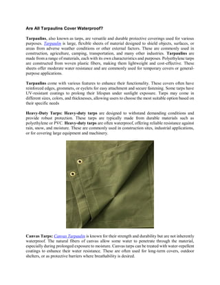 Are All Tarpaulins Cover Waterproof?
Tarpaulins, also known as tarps, are versatile and durable protective coverings used for various
purposes. Tarpaulin is large, flexible sheets of material designed to shield objects, surfaces, or
areas from adverse weather conditions or other external factors. These are commonly used in
construction, agriculture, camping, transportation, and many other industries. Tarpaulins are
made from a range of materials, each with its own characteristics and purposes. Polyethylene tarps
are constructed from woven plastic fibers, making them lightweight and cost-effective. These
sheets offer moderate water resistance and are commonly used for temporary covers or general-
purpose applications.
Tarpaulins come with various features to enhance their functionality. These covers often have
reinforced edges, grommets, or eyelets for easy attachment and secure fastening. Some tarps have
UV-resistant coatings to prolong their lifespan under sunlight exposure. Tarps may come in
different sizes, colors, and thicknesses, allowing users to choose the most suitable option based on
their specific needs
Heavy-Duty Tarps: Heavy-duty tarps are designed to withstand demanding conditions and
provide robust protection. These tarps are typically made from durable materials such as
polyethylene or PVC. Heavy-duty tarps are often waterproof, offering reliable resistance against
rain, snow, and moisture. These are commonly used in construction sites, industrial applications,
or for covering large equipment and machinery.
Canvas Tarps: Canvas Tarpaulin is known for their strength and durability but are not inherently
waterproof. The natural fibers of canvas allow some water to penetrate through the material,
especially during prolonged exposure to moisture. Canvas tarps can be treated with water-repellent
coatings to enhance their water resistance. These are often used for long-term covers, outdoor
shelters, or as protective barriers where breathability is desired.
 