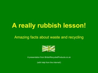 A really rubbish lesson! Amazing facts about waste and recycling A presentation from BritishRecycledProducts.co.uk (with help from the internet!) 
