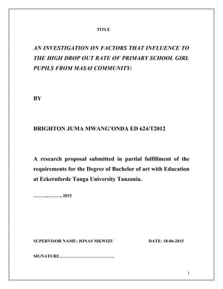 TITLE
AN INVESTIGATION ON FACTORS THAT INFLUENCE TO
THE HIGH DROP OUT RATE OF PRIMARY SCHOOL GIRL
PUPILS FROM MASAI COMMUNITY:
BY
BRIGHTON JUMA MWANG’ONDA ED 624/T2012
A research proposal submitted in partial fulfillment of the
requirements for the Degree of Bachelor of art with Education
at Eckernforde Tanga University Tanzania.
………,………, 2015
SUPERVISOR NAME: JONAS MKWIZU DATE: 18-06-2015
SIGNATURE………………………………..
1
 