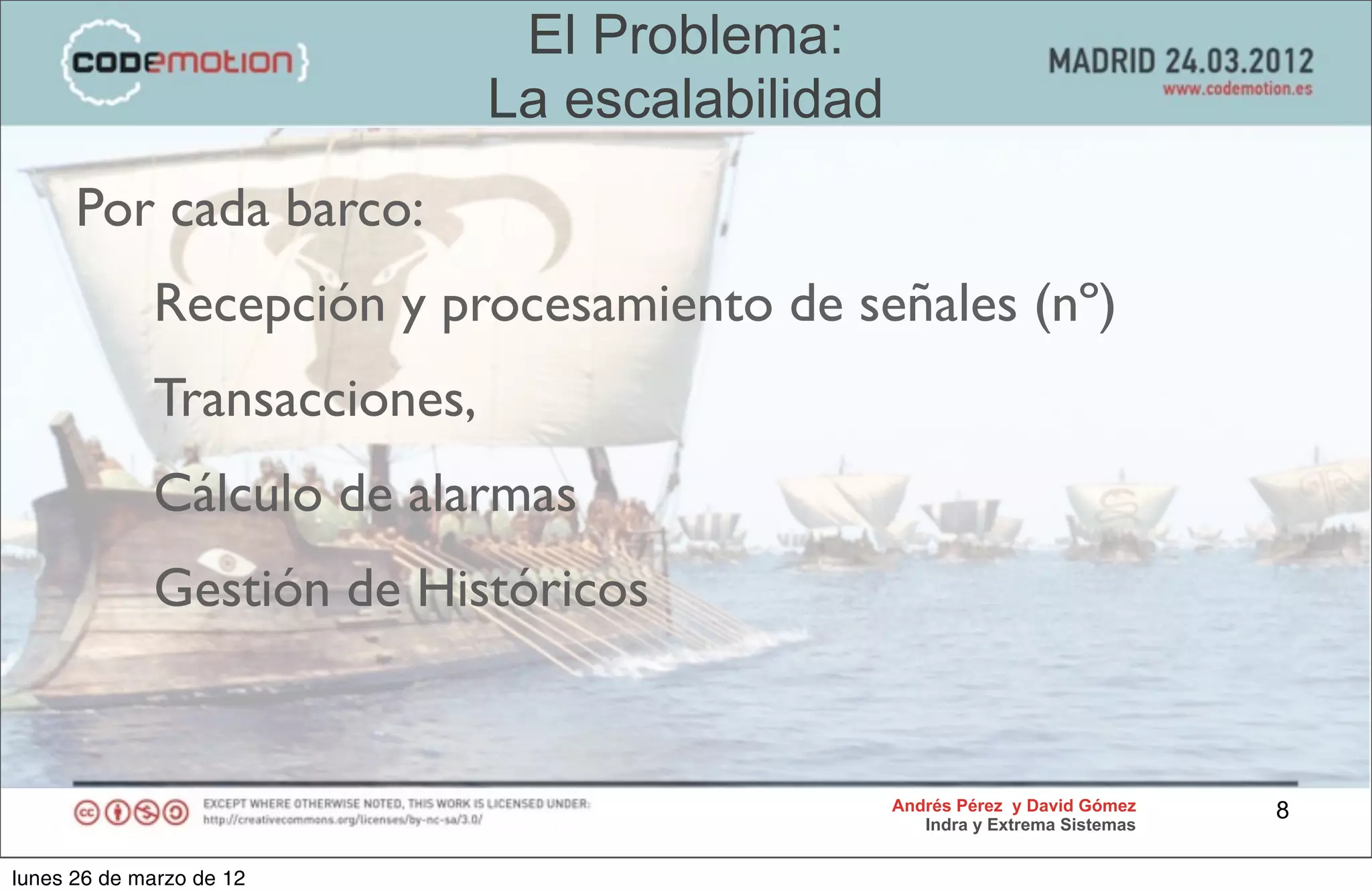 El Problema:
                              La escalabilidad
      Por cada barco:
             Recepción y procesamiento de señales (nº)
             Transacciones,
             Cálculo de alarmas
             Gestión de Históricos


                                                 Andrés Pérez y David Gómez    8
                                                    Indra y Extrema Sistemas


lunes 26 de marzo de 12
 