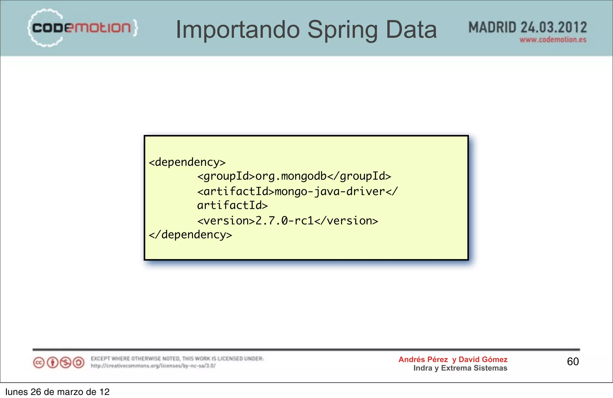 Importando Spring Data




                          <dependency>
                                 <groupId>org.mongodb</groupId>
                                 <artifactId>mongo-java-driver</
                                 artifactId>
                                 <version>2.7.0-rc1</version>
                          </dependency>




                                                                   Andrés Pérez y David Gómez    60
                                                                      Indra y Extrema Sistemas


lunes 26 de marzo de 12
 