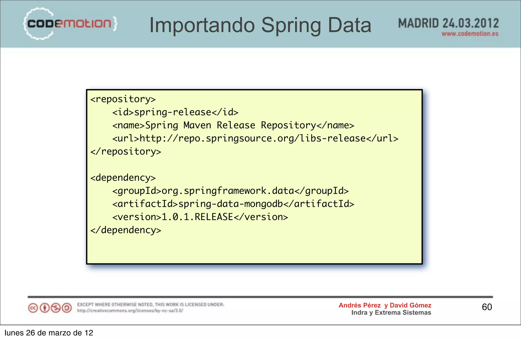Importando Spring Data


                      <repository>
                          <id>spring-release</id>
                          <name>Spring Maven Release Repository</name>
                             <dependency>
                          <url>http://repo.springsource.org/libs-release</url>
                      </repository> <groupId>org.mongodb</groupId>
                                    <artifactId>mongo-java-driver</
                      <dependency> artifactId>
                                    <version>2.7.0-rc1</version>
                          <groupId>org.springframework.data</groupId>
                             </dependency>
                          <artifactId>spring-data-mongodb</artifactId>
                          <version>1.0.1.RELEASE</version>
                      </dependency>




                                                                   Andrés Pérez y David Gómez    60
                                                                      Indra y Extrema Sistemas


lunes 26 de marzo de 12
 