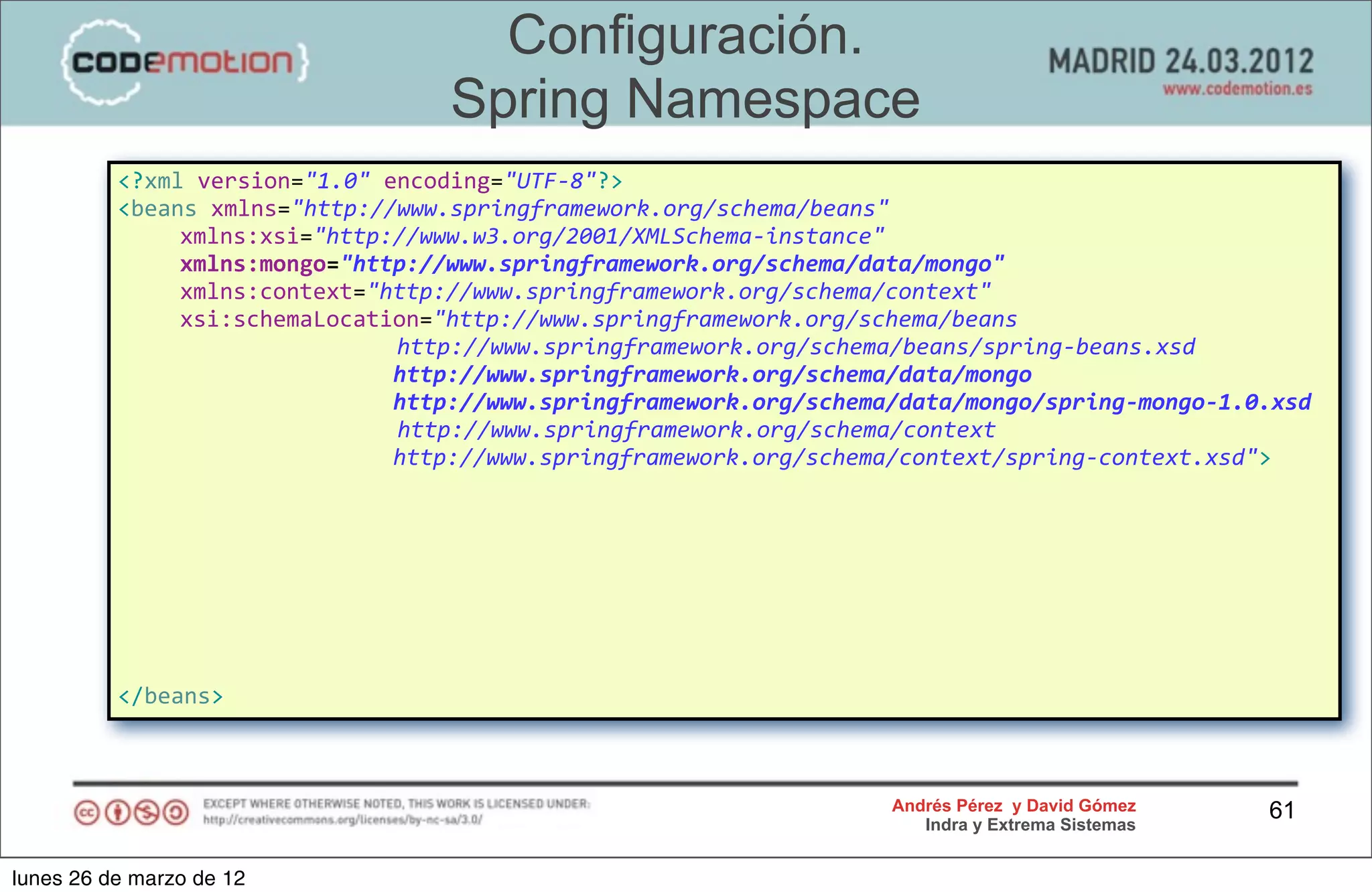 Configuración.
                                                     Spring Namespace
          <?xml	
  version="1.0"	
  encoding="UTF-­‐8"?>
          <beans	
  xmlns="http://www.springframework.org/schema/beans"
          	
                 xmlns:xsi="http://www.w3.org/2001/XMLSchema-­‐instance"	
  
          	
                 xmlns:mongo="http://www.springframework.org/schema/data/mongo"
          	
                 xmlns:context="http://www.springframework.org/schema/context"
          	
                 xsi:schemaLocation="http://www.springframework.org/schema/beans	
  
          	
  	
  	
  	
  	
  	
  	
  	
  	
  	
  	
  	
  	
  	
  	
  	
  	
  	
  	
  	
  	
  http://www.springframework.org/schema/beans/spring-­‐beans.xsd
          	
                 	
                	
                 	
                 	
  	
  http://www.springframework.org/schema/data/mongo
          	
                 	
                	
                 	
                 	
  	
  http://www.springframework.org/schema/data/mongo/spring-­‐mongo-­‐1.0.xsd
          	
                 	
                	
                 	
  	
  	
  	
  	
  	
  	
  http://www.springframework.org/schema/context
          	
                 	
                	
                 	
                 	
  	
  http://www.springframework.org/schema/context/spring-­‐context.xsd">




          </beans>



                                                                                                               Andrés Pérez y David Gómez                       61
                                                                                                                  Indra y Extrema Sistemas


lunes 26 de marzo de 12
 