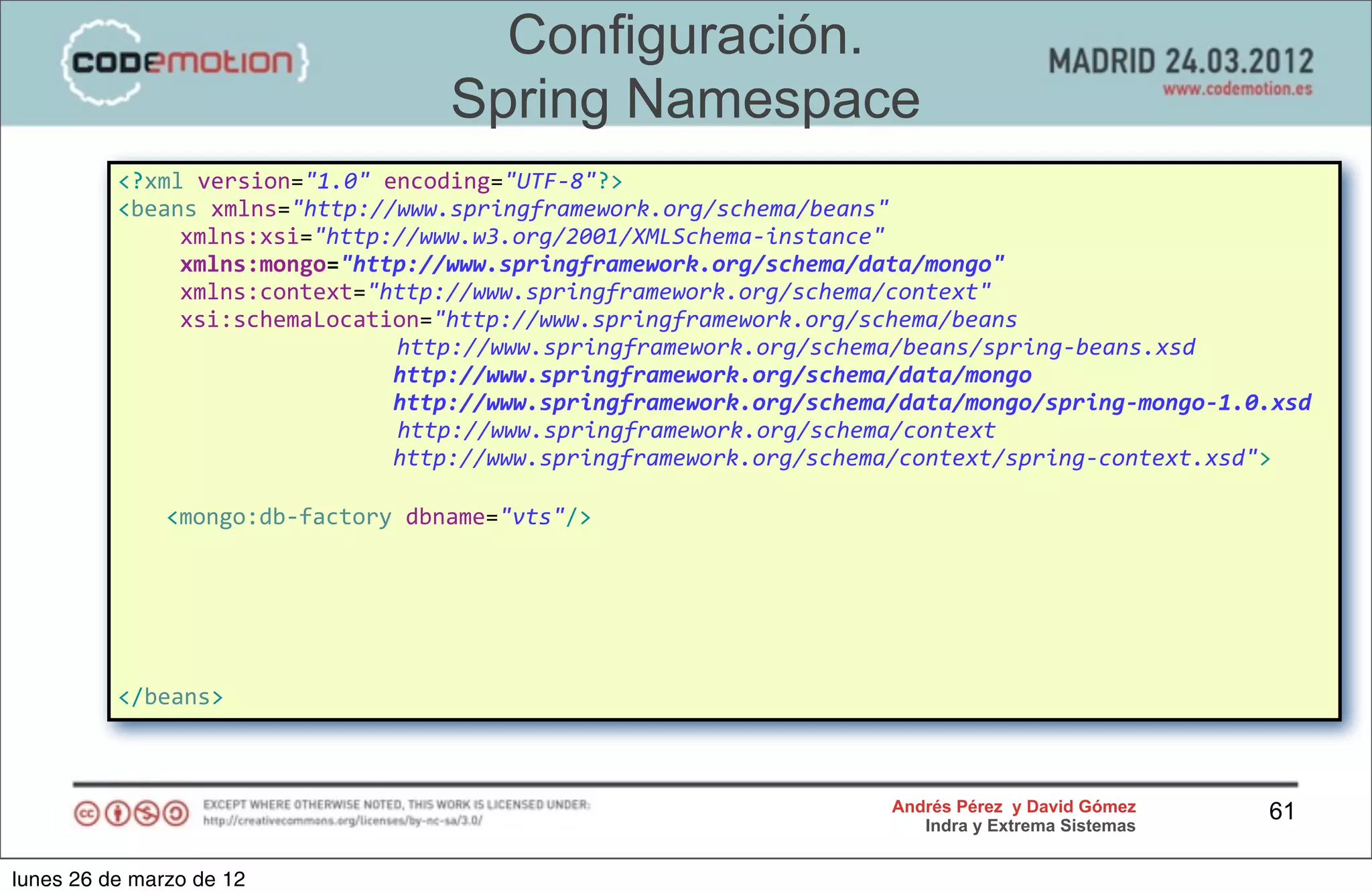 Configuración.
                                                     Spring Namespace
          <?xml	
  version="1.0"	
  encoding="UTF-­‐8"?>
          <beans	
  xmlns="http://www.springframework.org/schema/beans"
          	
                 xmlns:xsi="http://www.w3.org/2001/XMLSchema-­‐instance"	
  
          	
                 xmlns:mongo="http://www.springframework.org/schema/data/mongo"
          	
                 xmlns:context="http://www.springframework.org/schema/context"
          	
                 xsi:schemaLocation="http://www.springframework.org/schema/beans	
  
          	
  	
  	
  	
  	
  	
  	
  	
  	
  	
  	
  	
  	
  	
  	
  	
  	
  	
  	
  	
  	
  http://www.springframework.org/schema/beans/spring-­‐beans.xsd
          	
                 	
                	
                 	
                 	
  	
  http://www.springframework.org/schema/data/mongo
          	
                 	
                	
                 	
                 	
  	
  http://www.springframework.org/schema/data/mongo/spring-­‐mongo-­‐1.0.xsd
          	
                 	
                	
                 	
  	
  	
  	
  	
  	
  	
  http://www.springframework.org/schema/context
          	
                 	
                	
                 	
                 	
  	
  http://www.springframework.org/schema/context/spring-­‐context.xsd">

                <mongo:db-­‐factory	
  dbname="vts"/>




          </beans>



                                                                                                               Andrés Pérez y David Gómez                       61
                                                                                                                  Indra y Extrema Sistemas


lunes 26 de marzo de 12
 