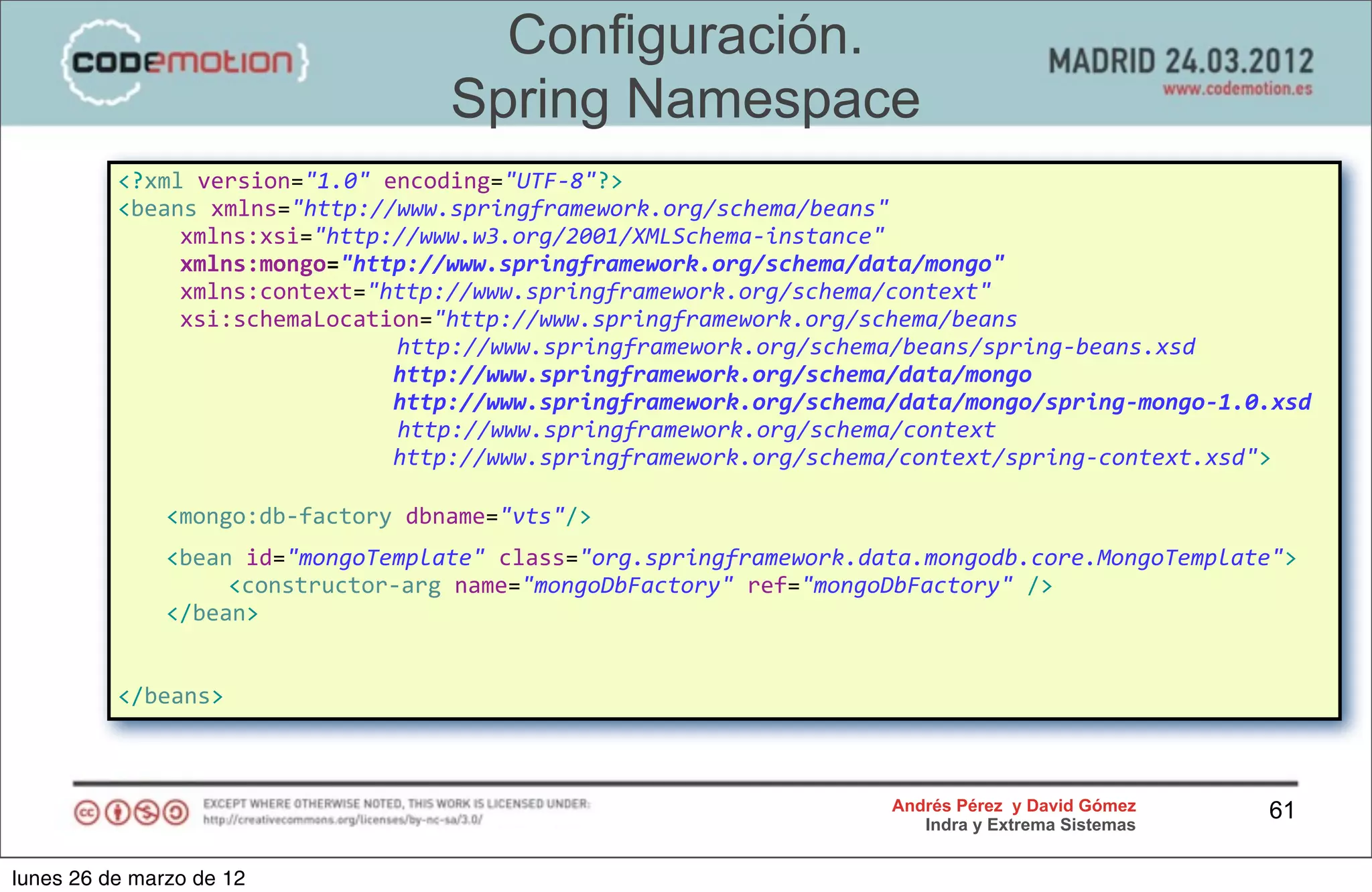 Configuración.
                                                           Spring Namespace
                <?xml	
  version="1.0"	
  encoding="UTF-­‐8"?>
                <beans	
  xmlns="http://www.springframework.org/schema/beans"
                	
                 xmlns:xsi="http://www.w3.org/2001/XMLSchema-­‐instance"	
  
                	
                 xmlns:mongo="http://www.springframework.org/schema/data/mongo"
                	
                 xmlns:context="http://www.springframework.org/schema/context"
                	
                 xsi:schemaLocation="http://www.springframework.org/schema/beans	
  
                	
  	
  	
  	
  	
  	
  	
  	
  	
  	
  	
  	
  	
  	
  	
  	
  	
  	
  	
  	
  	
  http://www.springframework.org/schema/beans/spring-­‐beans.xsd
                	
                 	
                	
                 	
                 	
  	
  http://www.springframework.org/schema/data/mongo
                	
                 	
                	
                 	
                 	
  	
  http://www.springframework.org/schema/data/mongo/spring-­‐mongo-­‐1.0.xsd
                	
                 	
                	
                 	
  	
  	
  	
  	
  	
  	
  http://www.springframework.org/schema/context
                	
                 	
                	
                 	
                 	
  	
  http://www.springframework.org/schema/context/spring-­‐context.xsd">

                      <mongo:db-­‐factory	
  dbname="vts"/>
         	
           <bean	
  id="mongoTemplate"	
  class="org.springframework.data.mongodb.core.MongoTemplate">
         	
           	
   <constructor-­‐arg	
  name="mongoDbFactory"	
  ref="mongoDbFactory"	
  />
         	
           </bean>


                </beans>



                                                                                                                     Andrés Pérez y David Gómez                       61
                                                                                                                        Indra y Extrema Sistemas


lunes 26 de marzo de 12
 