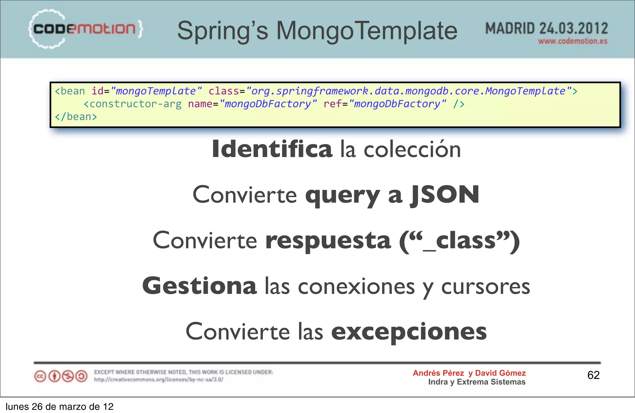 Spring’s MongoTemplate

          <bean	
  id="mongoTemplate"	
  class="org.springframework.data.mongodb.core.MongoTemplate">
          	
   <constructor-­‐arg	
  name="mongoDbFactory"	
  ref="mongoDbFactory"	
  />
          </bean>


                                     Identiﬁca la colección
                                 Convierte query a JSON
                          Convierte respuesta (“_class”)
                          Gestiona las conexiones y cursores
                                Convierte las excepciones
                                                                        Andrés Pérez y David Gómez      62
                                                                           Indra y Extrema Sistemas


lunes 26 de marzo de 12
 