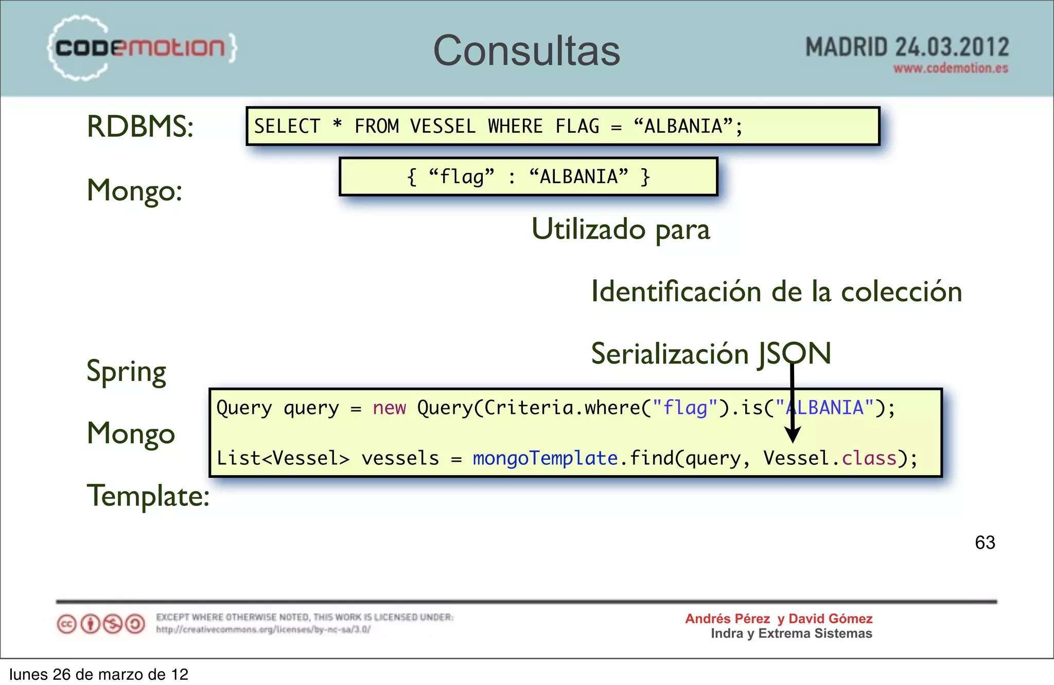 Consultas
         RDBMS:              SELECT * FROM VESSEL WHERE FLAG = “ALBANIA”;

                                          { “flag” : “ALBANIA” }
         Mongo:
                                                      Utilizado para
                                                           Identiﬁcación de la colección
                                                           Serialización JSON
         Spring
                          Query query = new Query(Criteria.where("flag").is("ALBANIA");
         Mongo
                          List<Vessel> vessels = mongoTemplate.find(query, Vessel.class);

         Template:
                                                                                                  63



                                                                    Andrés Pérez y David Gómez
                                                                       Indra y Extrema Sistemas


lunes 26 de marzo de 12
 