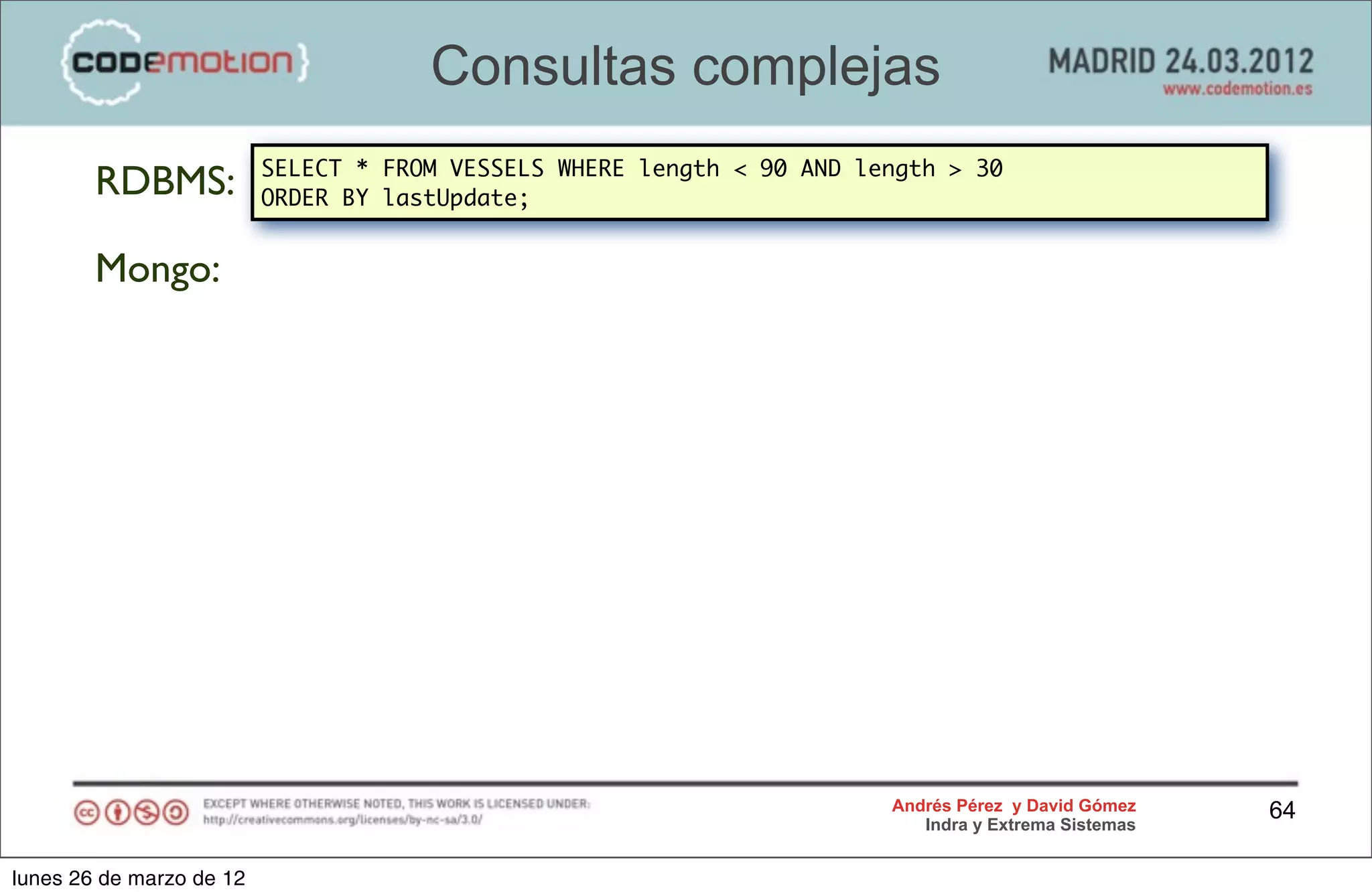 Consultas complejas
                          SELECT * FROM VESSELS WHERE length < 90 AND length > 30
        RDBMS:            ORDER BY lastUpdate;


        Mongo:




                                                                        Andrés Pérez y David Gómez    64
                                                                           Indra y Extrema Sistemas


lunes 26 de marzo de 12
 