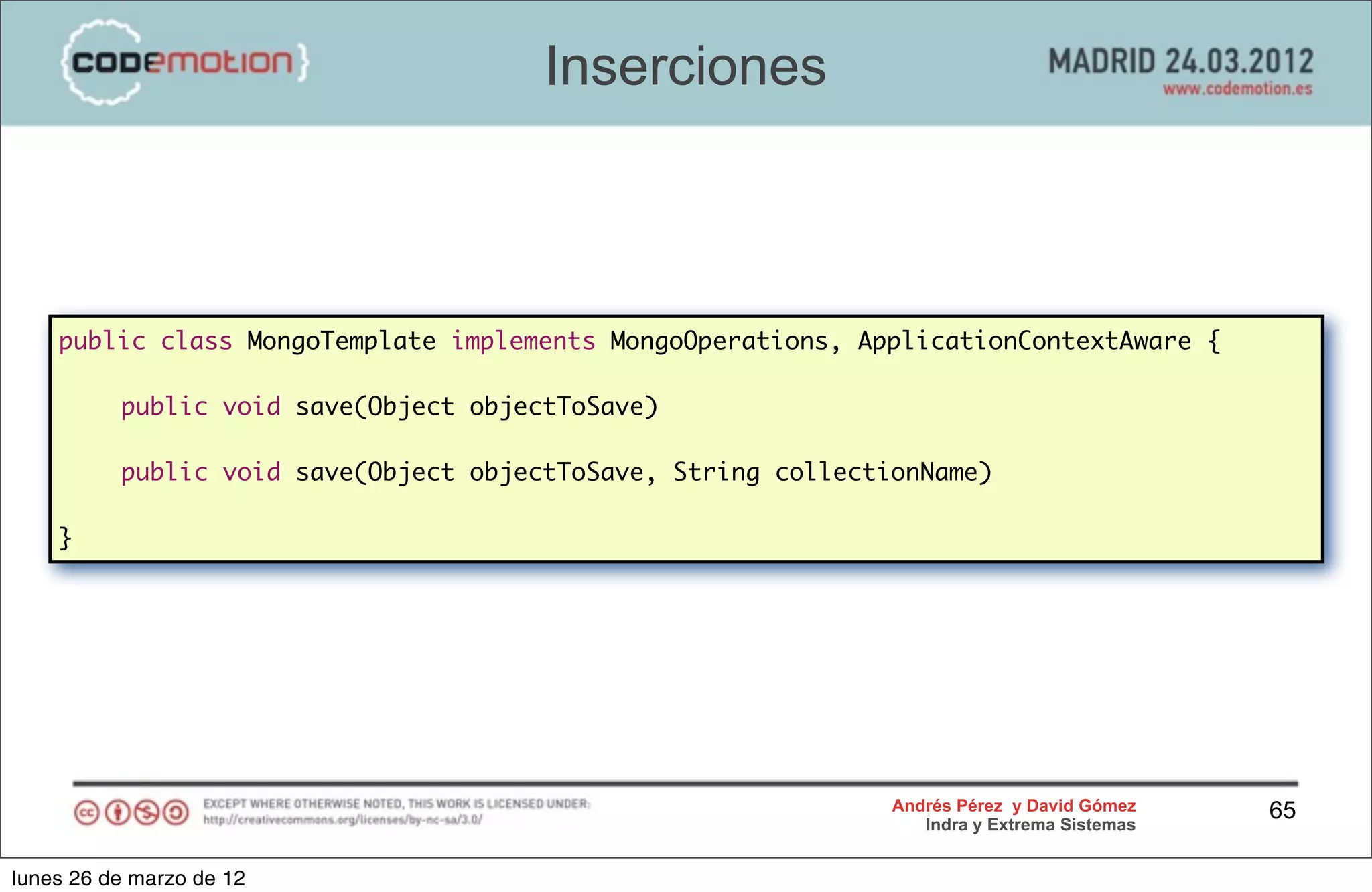 Inserciones



    public class MongoTemplate implements MongoOperations, ApplicationContextAware {

    	     public void save(Object objectToSave)

    	     public void save(Object objectToSave, String collectionName)

    }




                                                               Andrés Pérez y David Gómez    65
                                                                  Indra y Extrema Sistemas


lunes 26 de marzo de 12
 