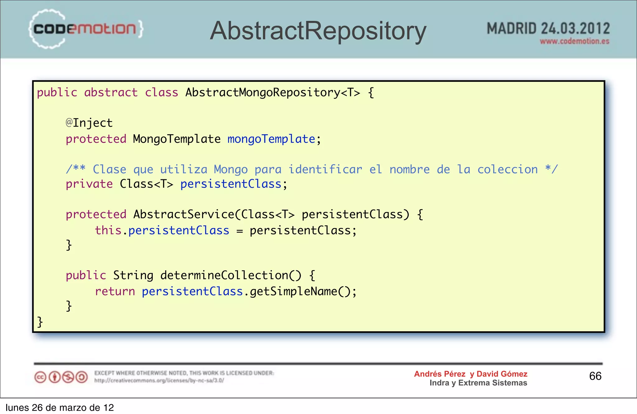 AbstractRepository

      public abstract class AbstractMongoRepository<T> {

      	     @Inject
      	     protected MongoTemplate mongoTemplate;
      	
      	     /** Clase que utiliza Mongo para identificar el nombre de la coleccion */
      	     private Class<T> persistentClass;

      	     protected AbstractService(Class<T> persistentClass) {
      	     	   this.persistentClass = persistentClass;
      	     }

      	     public String determineCollection() {
      	     	   return persistentClass.getSimpleName();
      	     }
      }



                                                               Andrés Pérez y David Gómez    66
                                                                  Indra y Extrema Sistemas


lunes 26 de marzo de 12
 