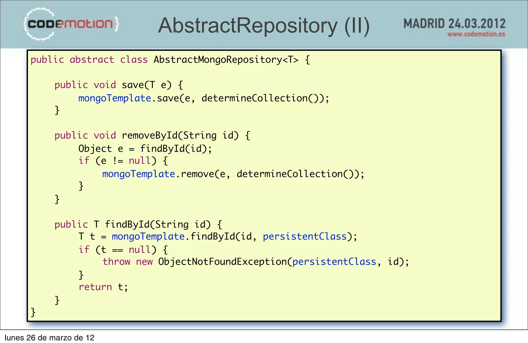 AbstractRepository (II)
      public abstract class AbstractMongoRepository<T> {

      	     public void save(T e) {
      	     	   mongoTemplate.save(e, determineCollection());
      	     }
      	     	
      	     public void removeById(String id) {
      	     	   Object e = findById(id);
      	     	   if (e != null) {	 	   	
      	     	   	    mongoTemplate.remove(e, determineCollection());
      	     	   }	
      	     }
      	
      	     public T findById(String id) {
      	     	   T t = mongoTemplate.findById(id, persistentClass);
      	     	   if (t == null) {
      	     	   	    throw new ObjectNotFoundException(persistentClass, id);
      	     	   }
      	     	   return t;
      	     }
                                                                Andrés Pérez y David Gómez
      }                                                            Indra y Extrema Sistemas
                                                                                              67

lunes 26 de marzo de 12
 