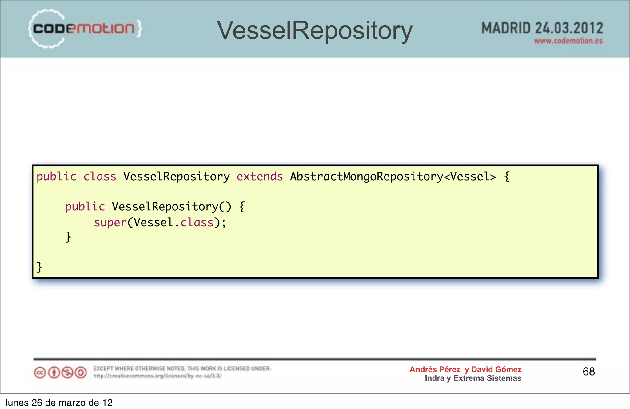 VesselRepository




      public class VesselRepository extends AbstractMongoRepository<Vessel> {

      	     public VesselRepository() {
      	     	   super(Vessel.class);
      	     }

      }




                                                             Andrés Pérez y David Gómez    68
                                                                Indra y Extrema Sistemas


lunes 26 de marzo de 12
 