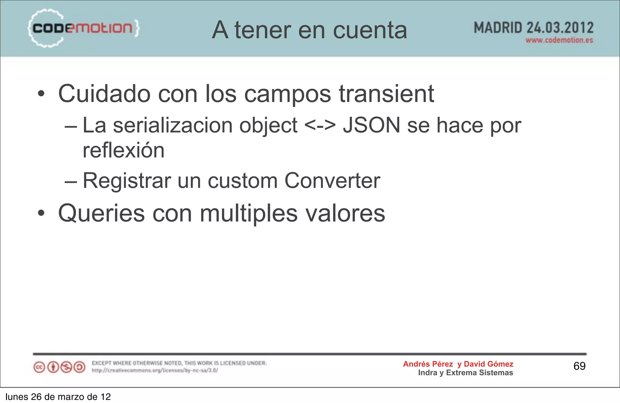 A tener en cuenta

      • Cuidado con los campos transient
            – La serializacion object <-> JSON se hace por
              reflexión
            – Registrar un custom Converter
      • Queries con multiples valores




                                              Andrés Pérez y David Gómez    69
                                                 Indra y Extrema Sistemas


lunes 26 de marzo de 12
 